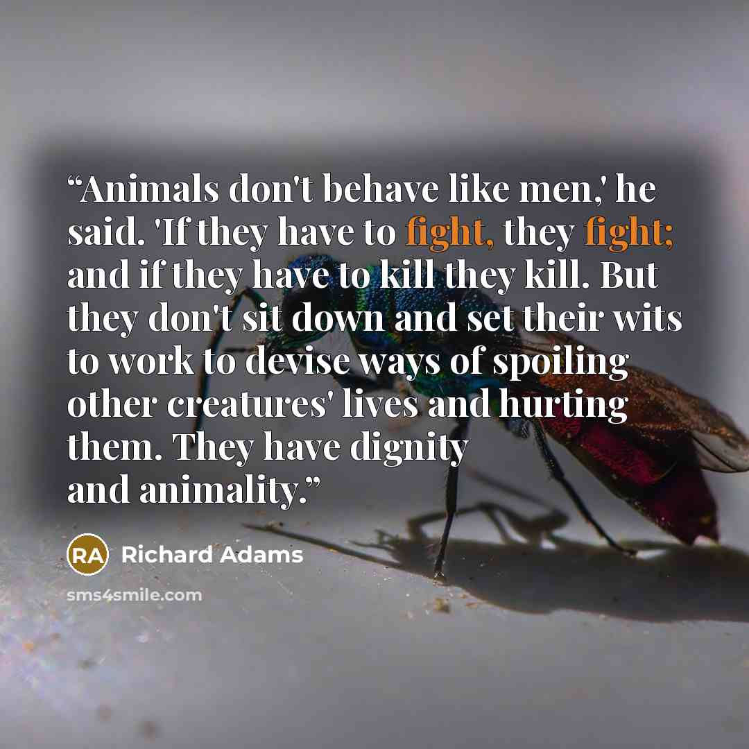“Animals don't behave like men,' he said. 'If they have to fight, they fight; and if they have to kill they kill. But they don't sit down and set their wits to work to devise ways of spoiling other creatures' lives and hurting them. They have dignity and animality.” quote by Richard Adams