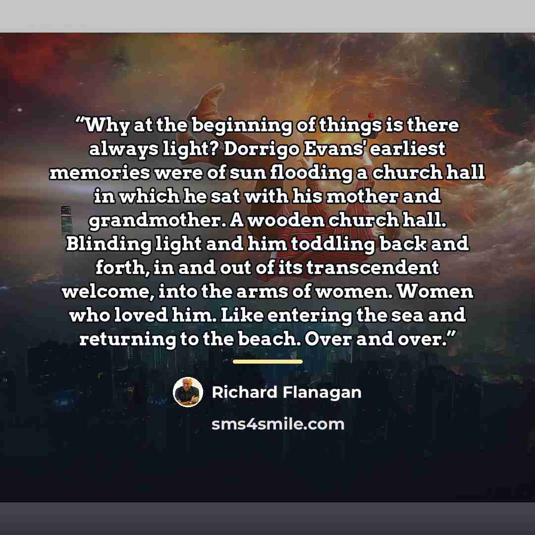 “Why at the beginning of things is there always light? Dorrigo Evans' earliest memories were of sun flooding a church hall in which he sat with his mother and grandmother. A wooden church hall. Blinding light and him toddling back and forth, in and out of its transcendent welcome, into the arms of…” quote by Richard Flanagan