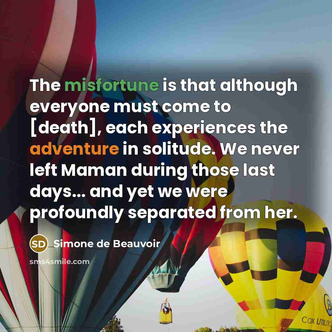 “The misfortune is that although everyone must come to [death], each experiences the adventure in solitude. We never left Maman during those last days... and yet we were profoundly separated from her.” quote by Simone de Beauvoir