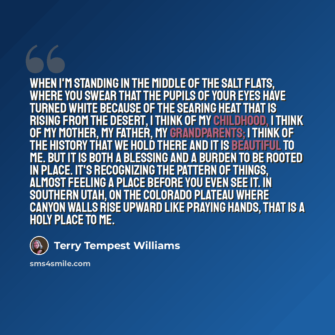 “When I'm standing in the middle of the salt flats, where you swear that the pupils of your eyes have turned white because of the searing heat that is rising from the desert, I think of my childhood, I think of my mother, my father, my grandparents; I think of the history that we hold there and it…” quote by Terry Tempest Williams
