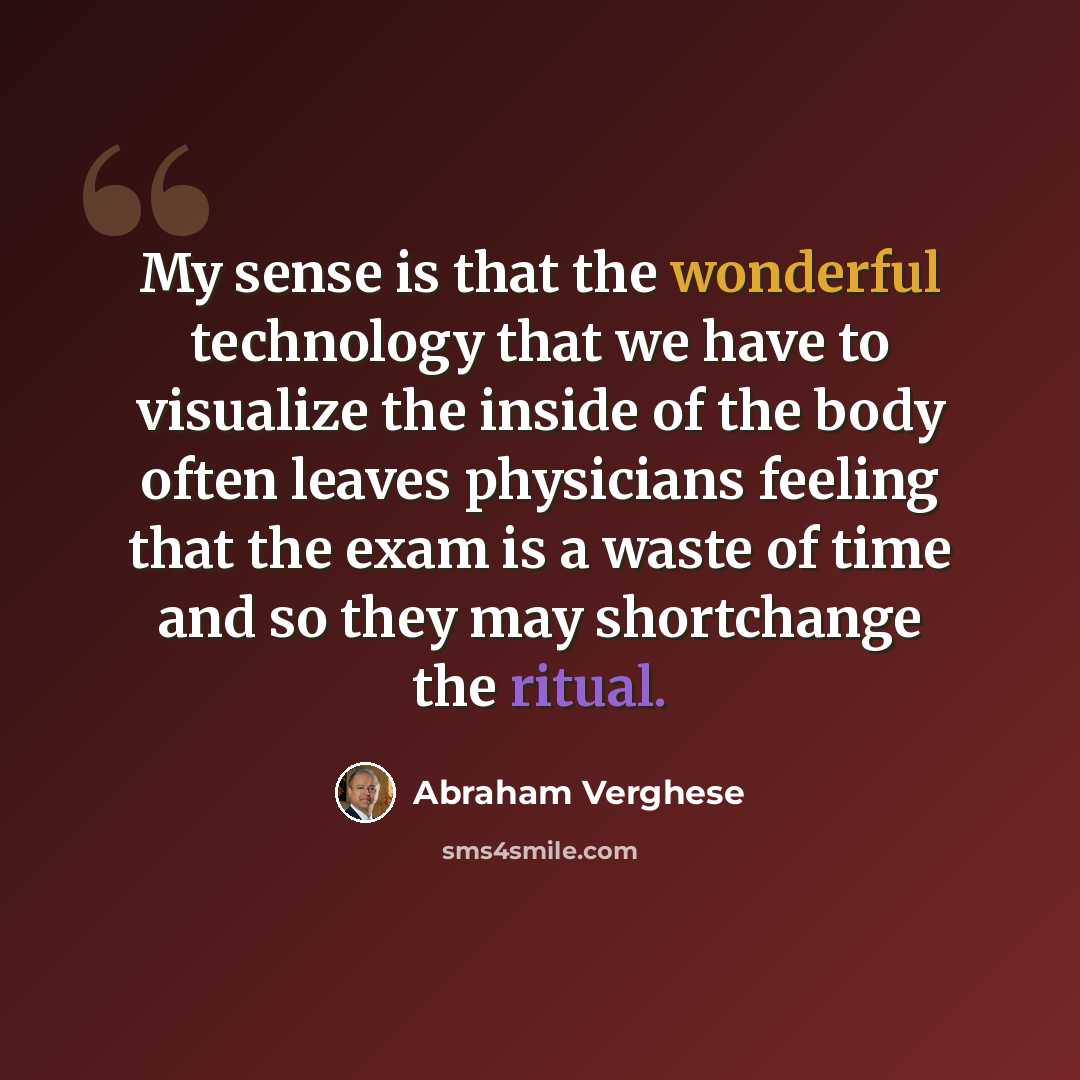 “My sense is that the wonderful technology that we have to visualize the inside of the body often leaves physicians feeling that the exam is a waste of time and so they may shortchange the ritual.” quote by Abraham Verghese