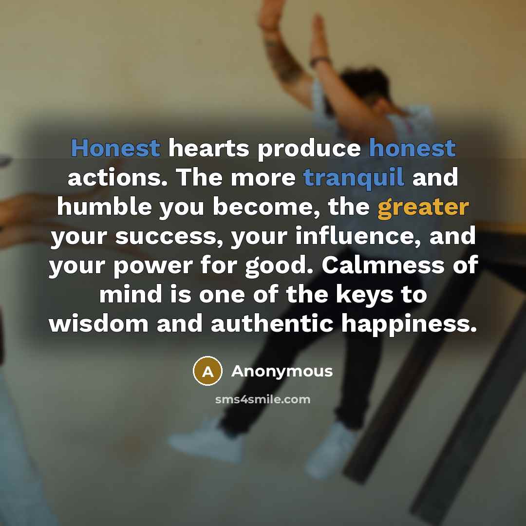 “Honest hearts produce honest actions. The more tranquil and humble you become, the greater your success, your influence, and your power for good. Calmness of mind is one of the keys to wisdom and authentic happiness.” quote by Anonymous