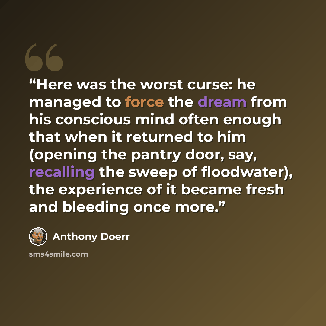 “Here was the worst curse: he managed to force the dream from his conscious mind often enough that when it returned to him (opening the pantry door, say, recalling the sweep of floodwater), the experience of it became fresh and bleeding once more.” quote by Anthony Doerr
