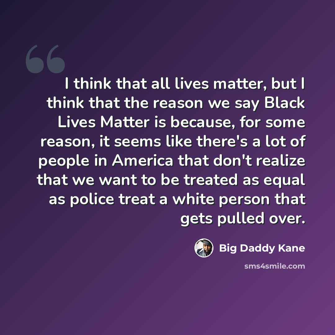 “I think that all lives matter, but I think that the reason we say Black Lives Matter is because, for some reason, it seems like there's a lot of people in America that don't realize that we want to be treated as equal as police treat a white person that gets pulled over.” quote by Big Daddy Kane