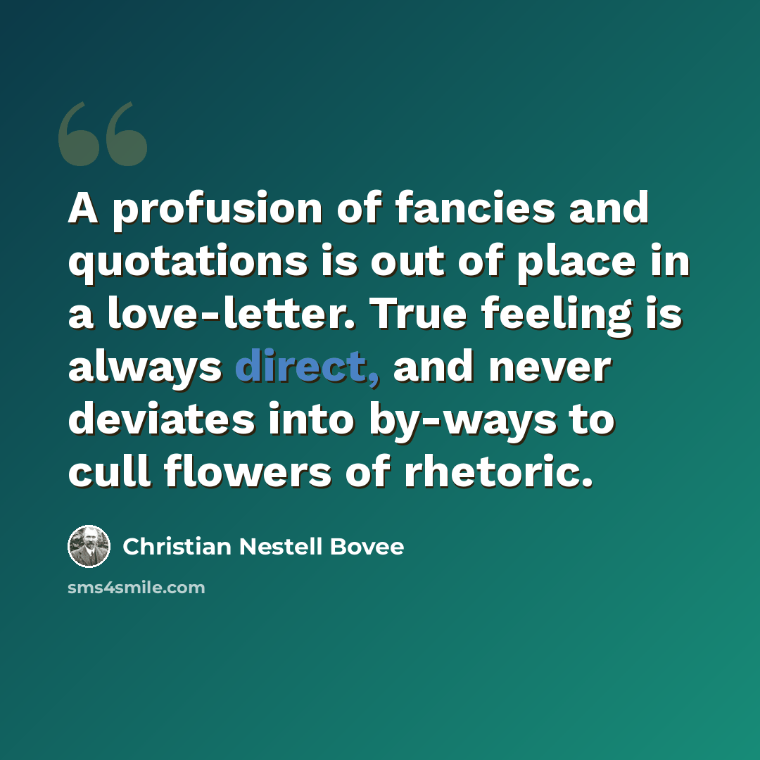 “A profusion of fancies and quotations is out of place in a love-letter. True feeling is always direct, and never deviates into by-ways to cull flowers of rhetoric.” quote by Christian Nestell Bovee