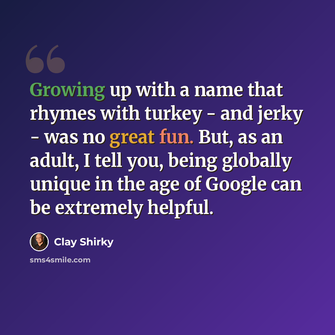 “Growing up with a name that rhymes with turkey - and jerky - was no great fun. But, as an adult, I tell you, being globally unique in the age of Google can be extremely helpful.” quote by Clay Shirky