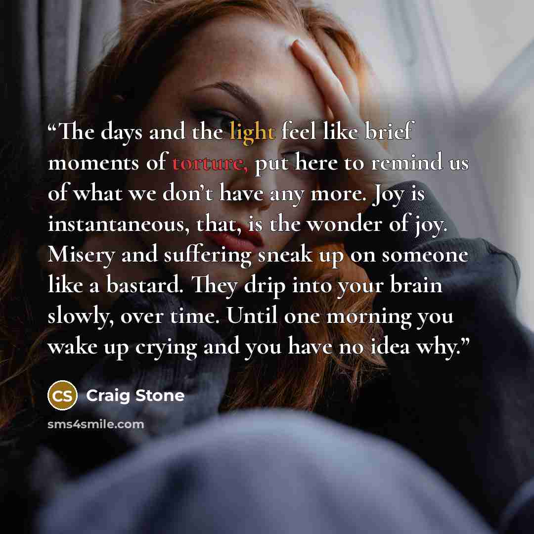 “The days and the light feel like brief moments of torture, put here to remind us of what we don’t have any more. Joy is instantaneous, that, is the wonder of joy. Misery and suffering sneak up on someone like a bastard. They drip into your brain slowly, over time. Until one morning you wake up…” quote by Craig Stone