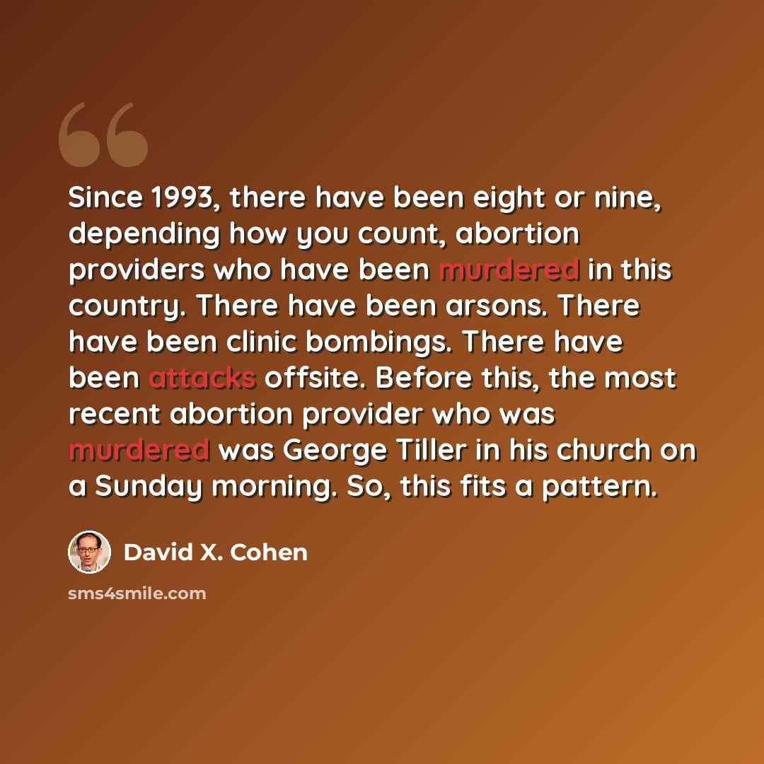 “Since 1993, there have been eight or nine, depending how you count, abortion providers who have been murdered in this country. There have been arsons. There have been clinic bombings. There have been attacks offsite. Before this, the most recent abortion provider who was murdered was George Tiller…” quote by David X. Cohen