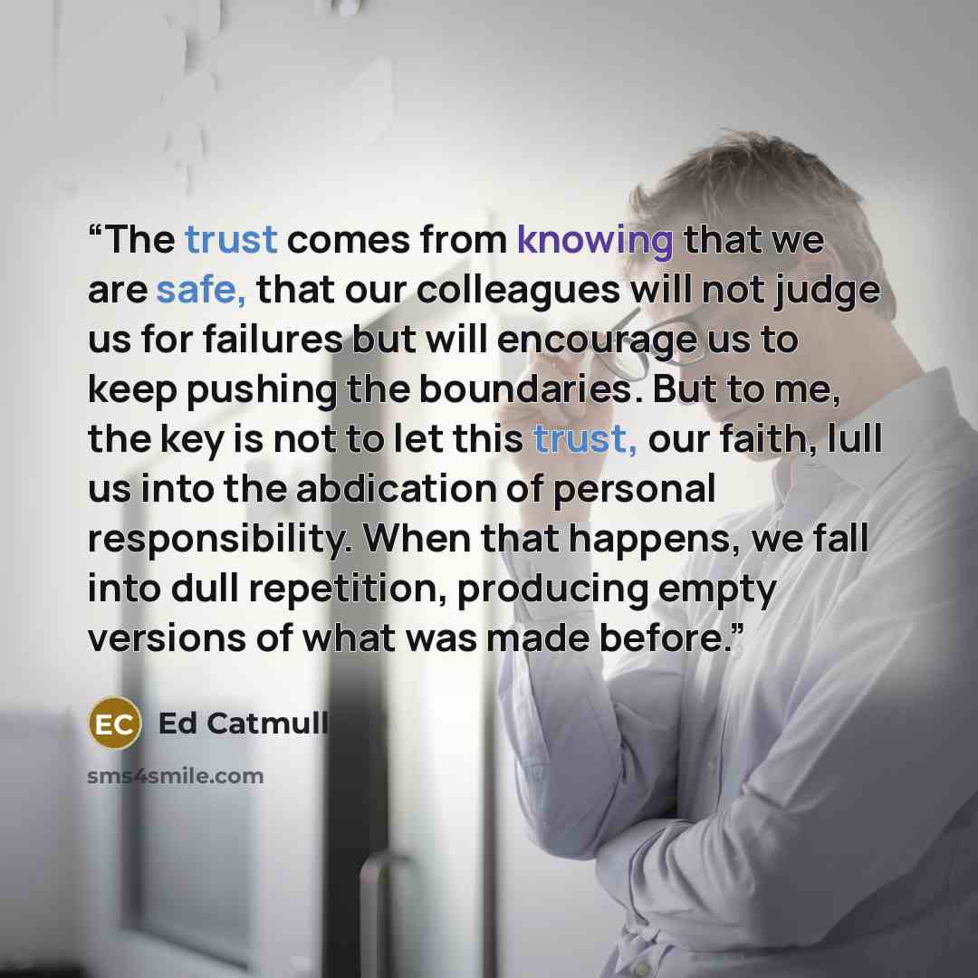 “The trust comes from knowing that we are safe, that our colleagues will not judge us for failures but will encourage us to keep pushing the boundaries. But to me, the key is not to let this trust, our faith, lull us into the abdication of personal responsibility. When that happens, we fall into…” quote by Ed Catmull