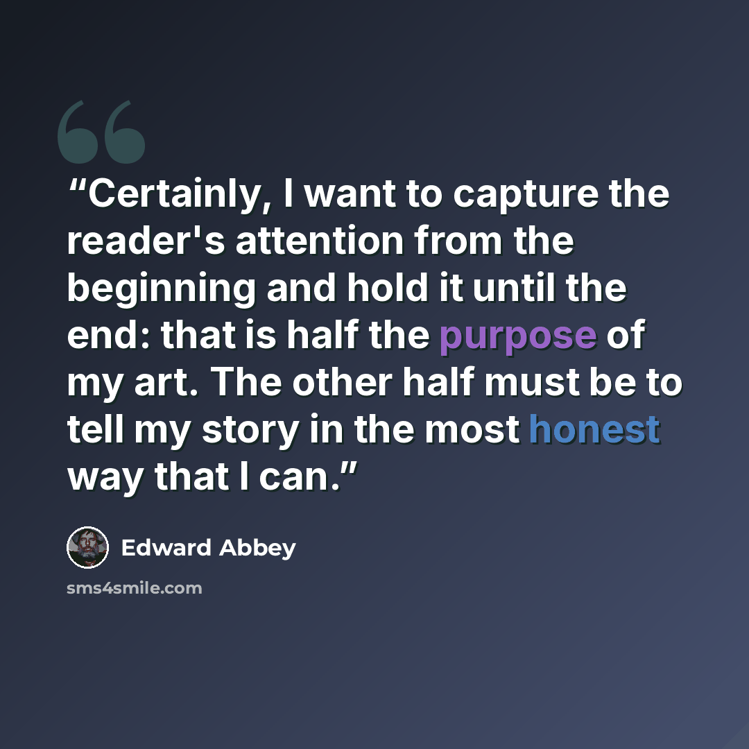 “Certainly, I want to capture the reader's attention from the beginning and hold it until the end: that is half the purpose of my art. The other half must be to tell my story in the most honest way that I can.” quote by Edward Abbey