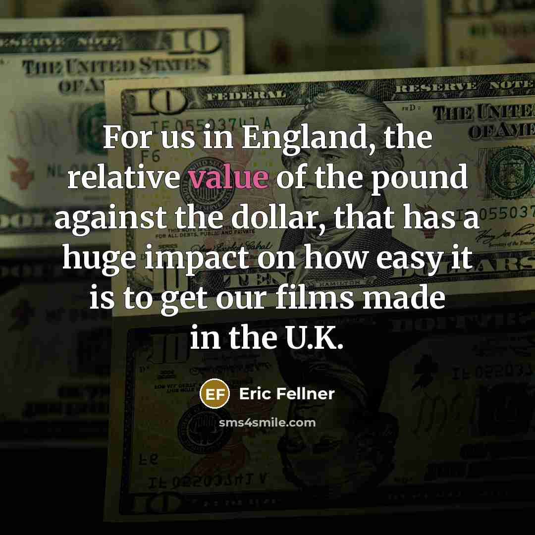 “For us in England, the relative value of the pound against the dollar, that has a huge impact on how easy it is to get our films made in the U.K.” quote by Eric Fellner