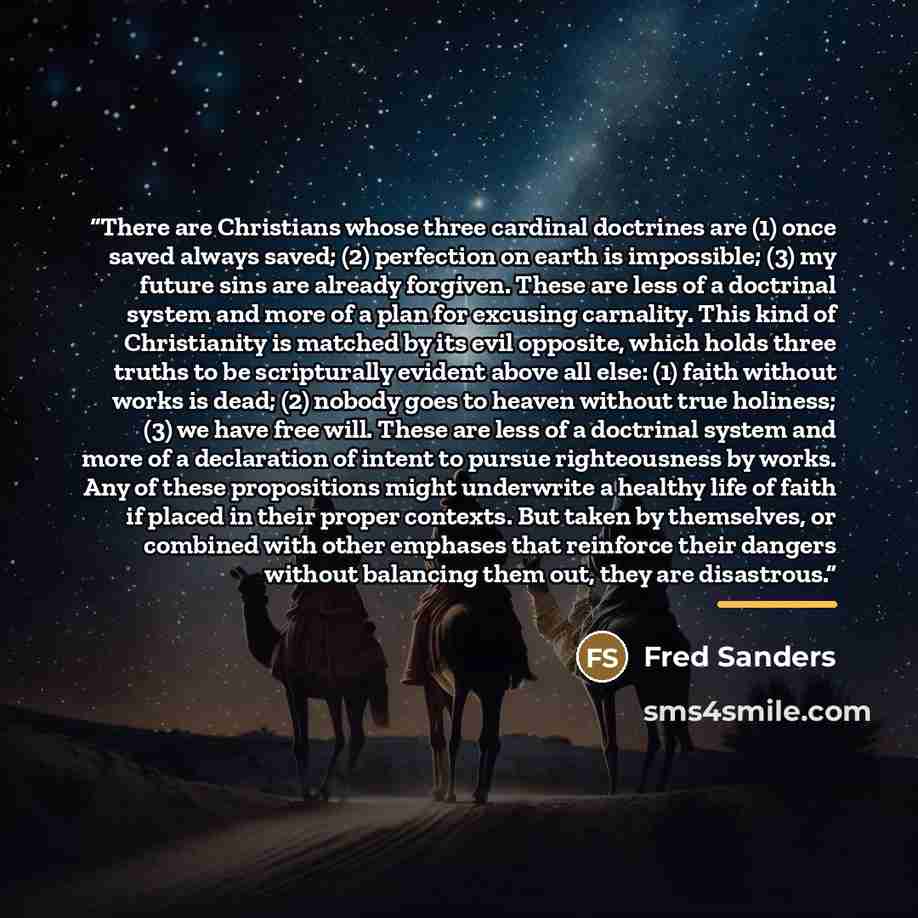 “There are Christians whose three cardinal doctrines are (1) once saved always saved; (2) perfection on earth is impossible; (3) my future sins are already forgiven. These are less of a doctrinal system and more of a plan for excusing carnality. This kind of Christianity is matched by its evil…” quote by Fred Sanders