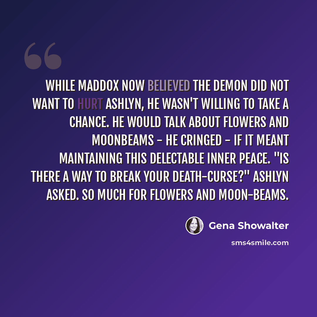 “While Maddox now believed the demon did not want to hurt Ashlyn, he wasn't willing to take a chance. He would talk about flowers and moonbeams - he cringed - if it meant maintaining this delectable inner peace. "Is there a way to break your death-curse?" Ashlyn asked. So much for flowers and…” quote by Gena Showalter