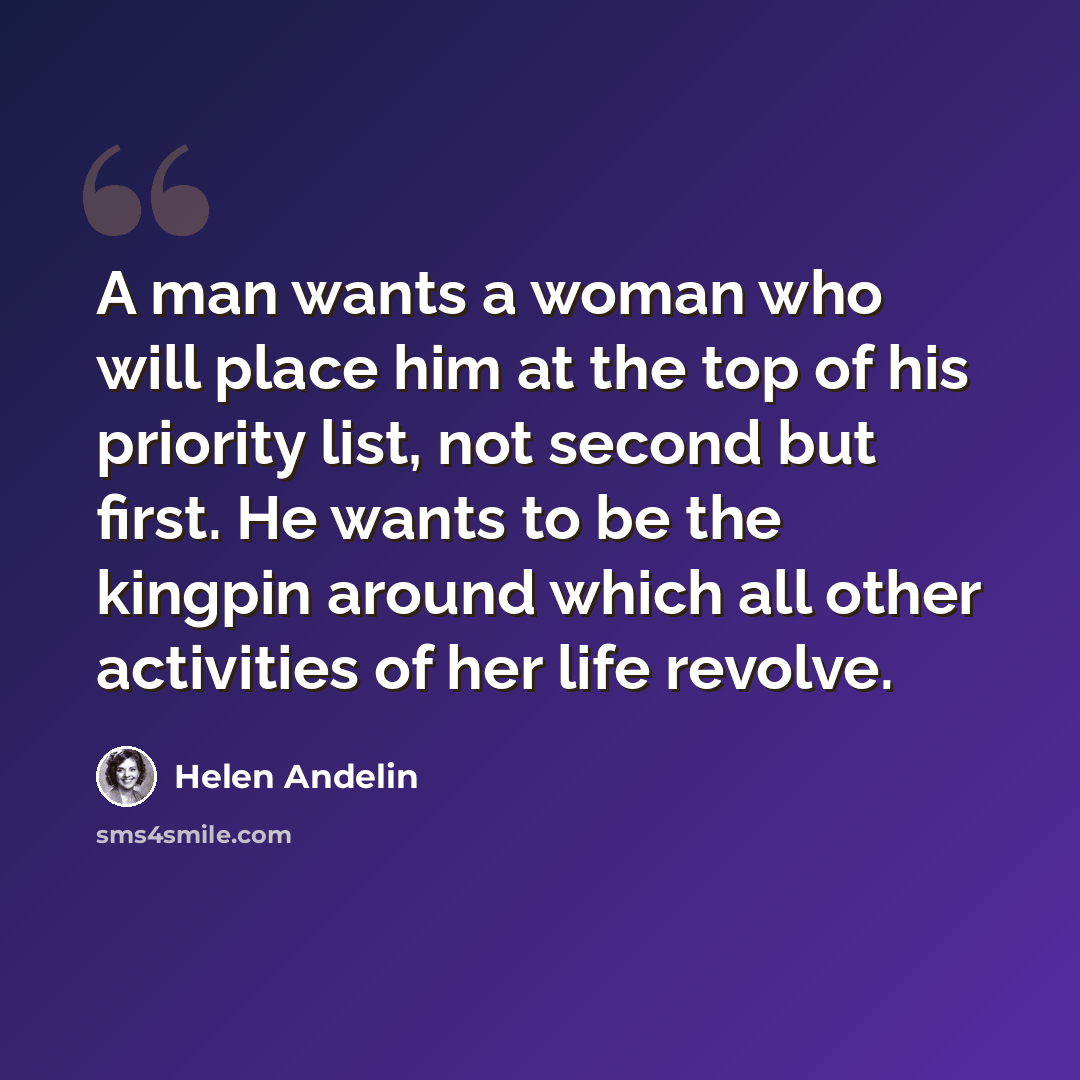 “A man wants a woman who will place him at the top of his priority list, not second but first. He wants to be the kingpin around which all other activities of her life revolve.” quote by Helen Andelin
