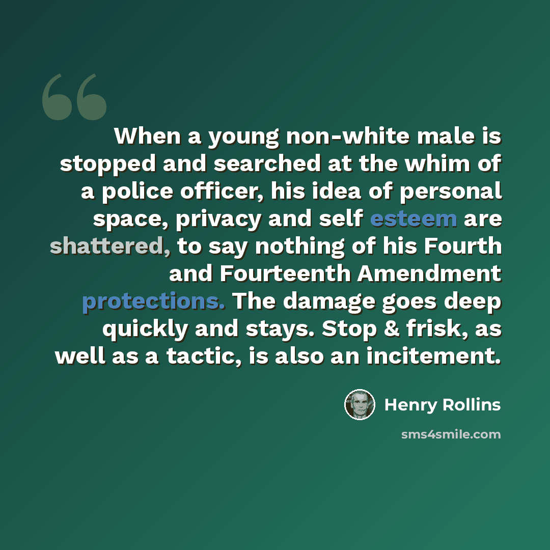 “When a young non-white male is stopped and searched at the whim of a police officer, his idea of personal space, privacy and self esteem are shattered, to say nothing of his Fourth and Fourteenth Amendment protections. The damage goes deep quickly and stays. Stop & frisk, as well as a tactic, is…” quote by Henry Rollins