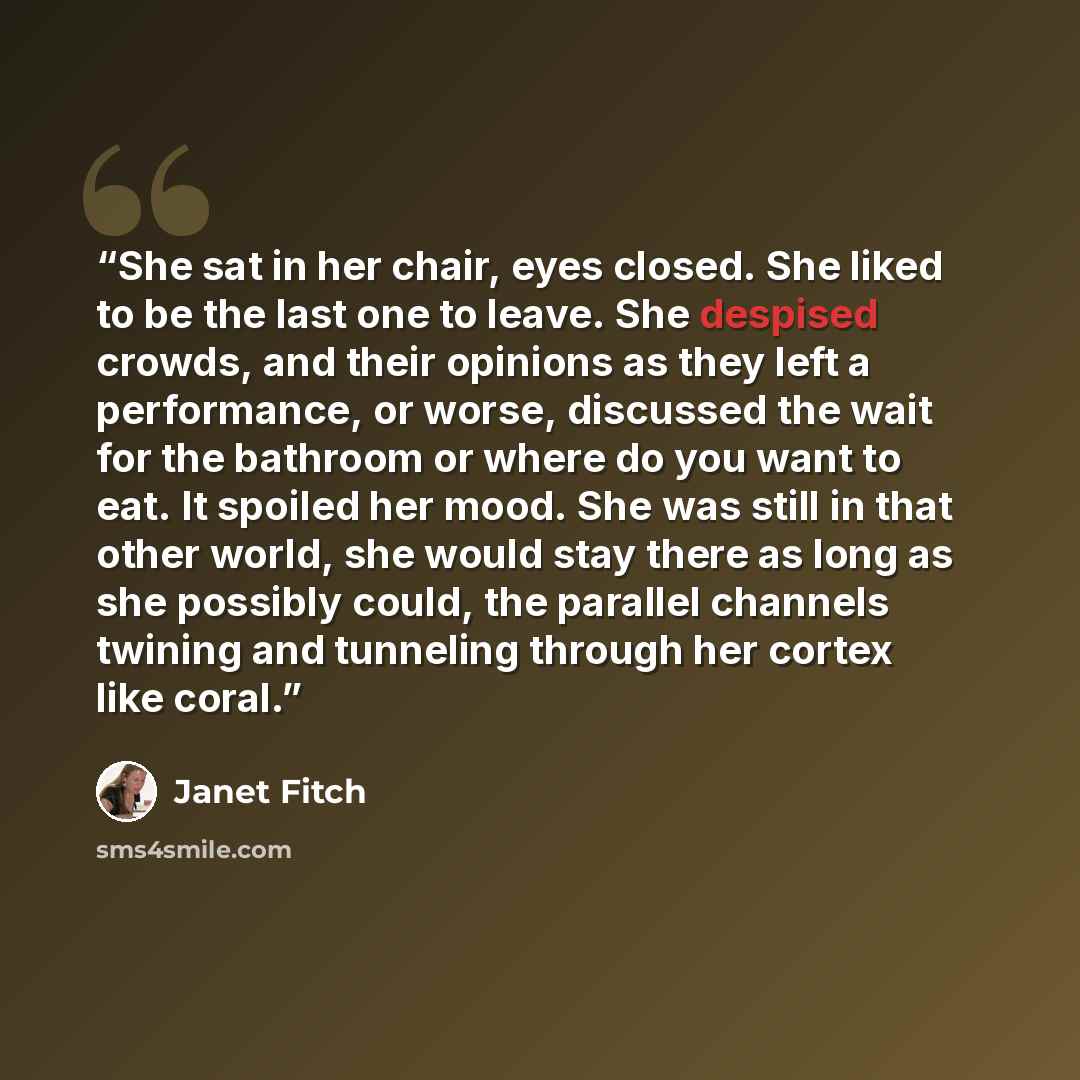 “She sat in her chair, eyes closed. She liked to be the last one to leave. She despised crowds, and their opinions as they left a performance, or worse, discussed the wait for the bathroom or where do you want to eat. It spoiled her mood. She was still in that other world, she would stay there as…” quote by Janet Fitch