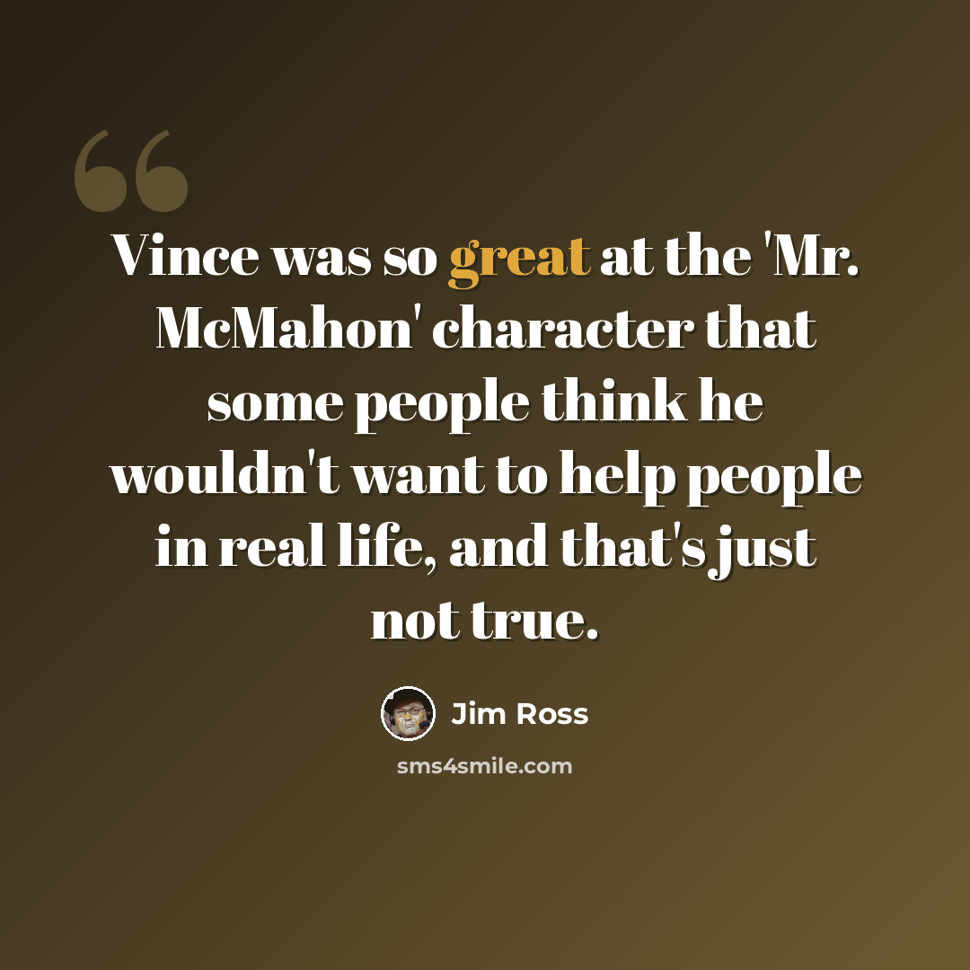 “Vince was so great at the 'Mr. McMahon' character that some people think he wouldn't want to help people in real life, and that's just not true.” quote by Jim Ross