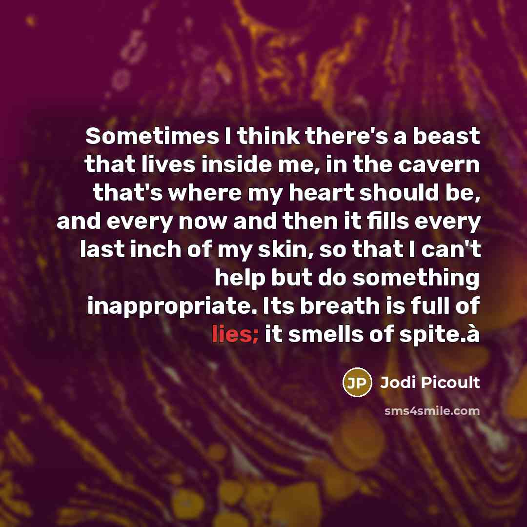“Sometimes I think there's a beast that lives inside me, in the cavern that's where my heart should be, and every now and then it fills every last inch of my skin, so that I can't help but do something inappropriate. Its breath is full of lies; it smells of spite.à” quote by Jodi Picoult