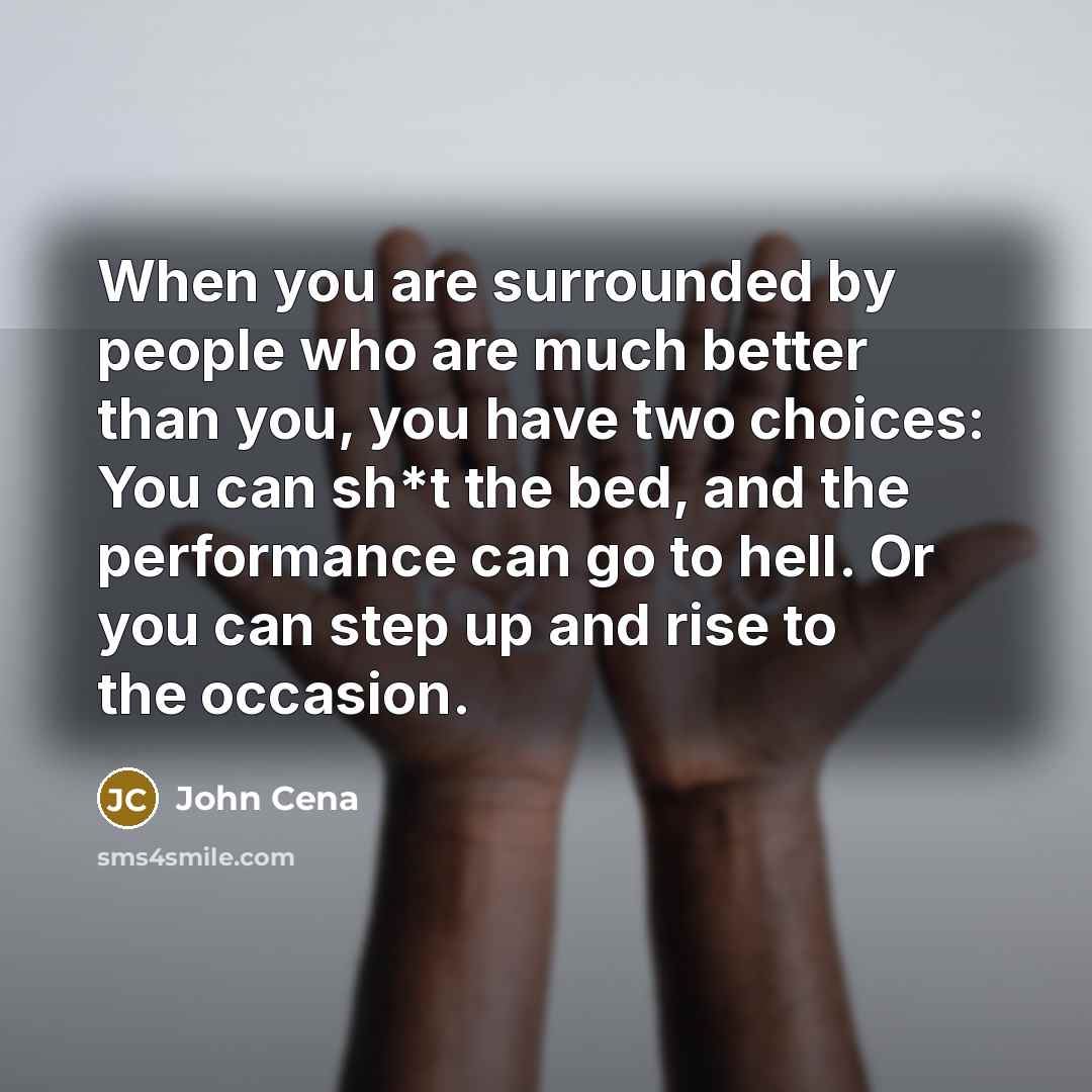 “When you are surrounded by people who are much better than you, you have two choices: You can sh*t the bed, and the performance can go to hell. Or you can step up and rise to the occasion.” quote by John Cena