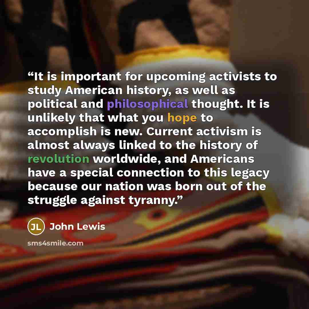 “It is important for upcoming activists to study American history, as well as political and philosophical thought. It is unlikely that what you hope to accomplish is new. Current activism is almost always linked to the history of revolution worldwide, and Americans have a special connection to this…” quote by John Lewis