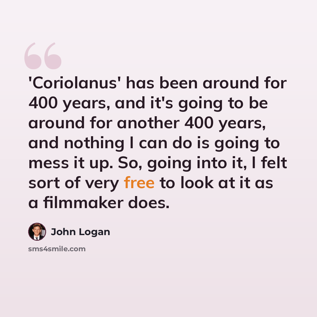 “'Coriolanus' has been around for 400 years, and it's going to be around for another 400 years, and nothing I can do is going to mess it up. So, going into it, I felt sort of very free to look at it as a filmmaker does.” quote by John Logan