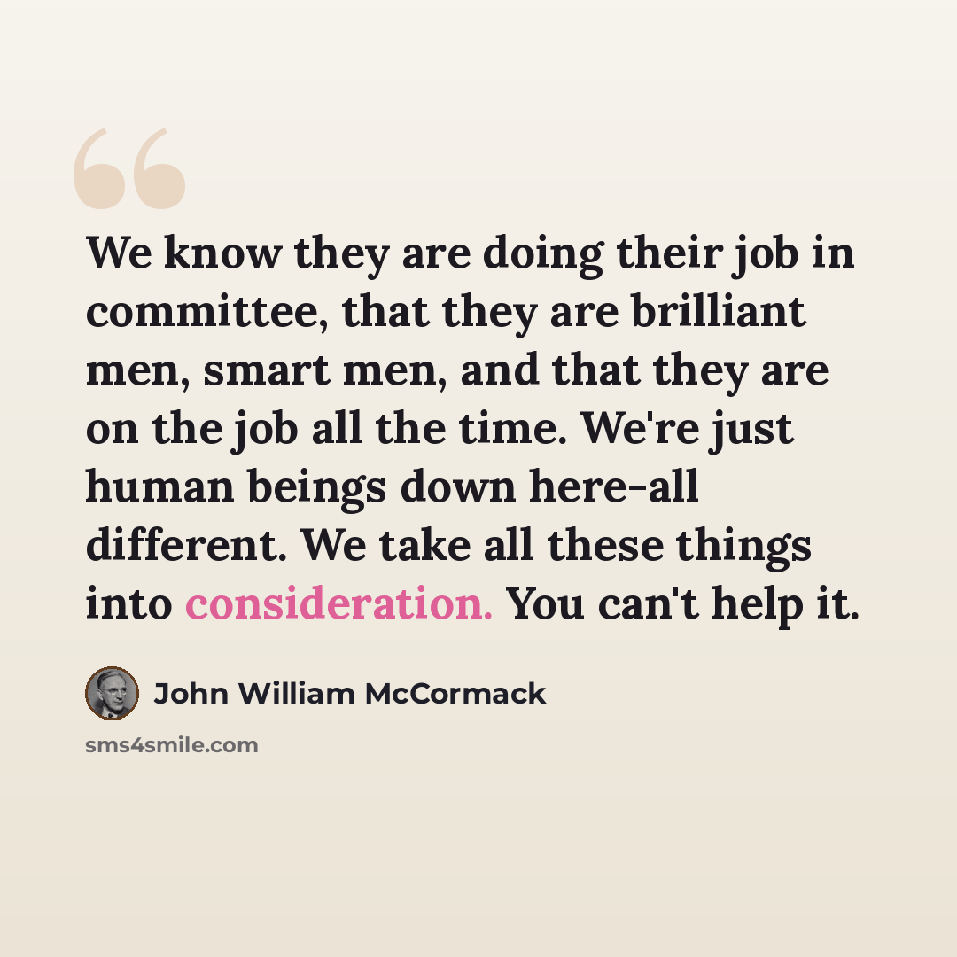“We know they are doing their job in committee, that they are brilliant men, smart men, and that they are on the job all the time. We're just human beings down here-all different. We take all these things into consideration. You can't help it.” quote by John William McCormack
