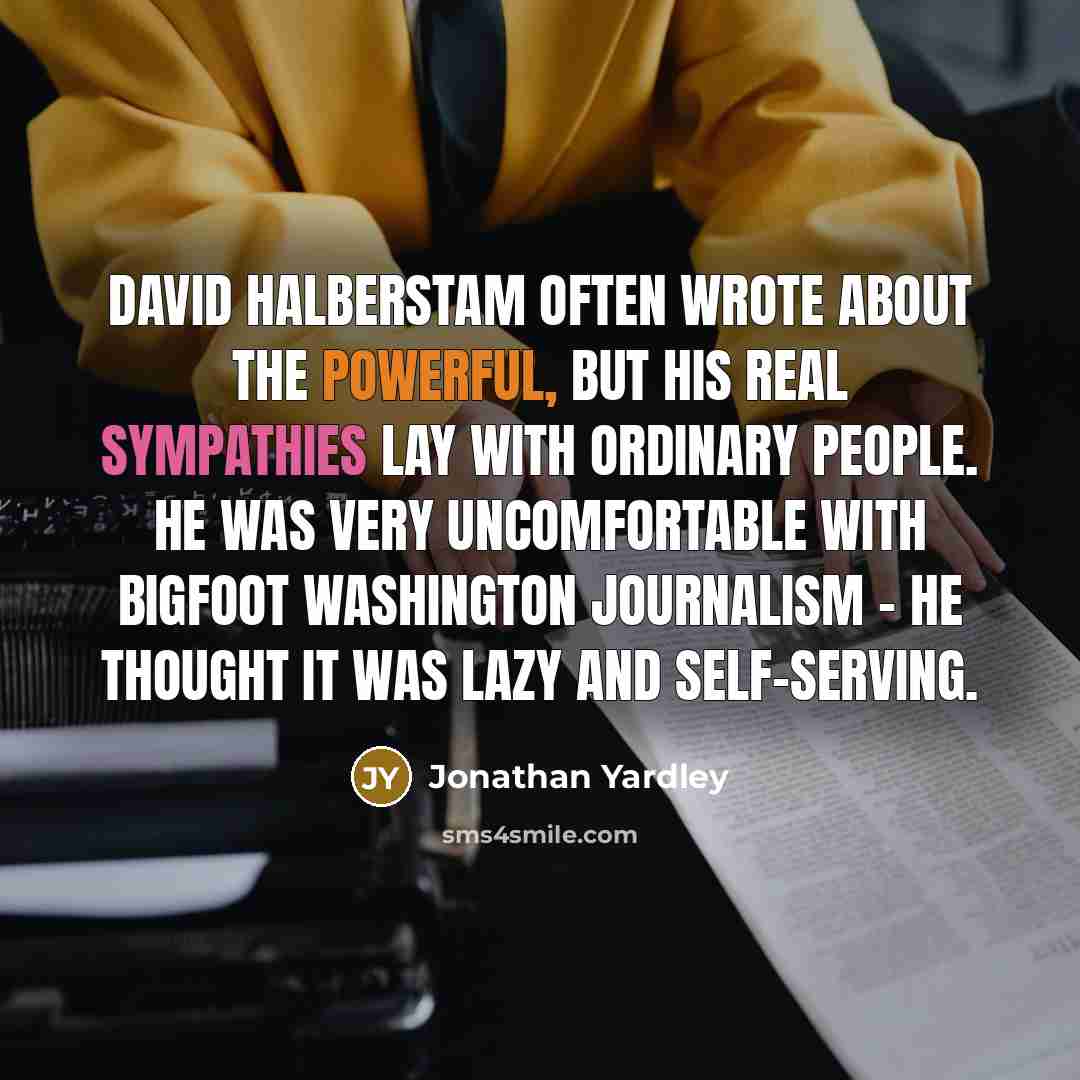 “David Halberstam often wrote about the powerful, but his real sympathies lay with ordinary people. He was very uncomfortable with bigfoot Washington journalism - he thought it was lazy and self-serving.” quote by Jonathan Yardley