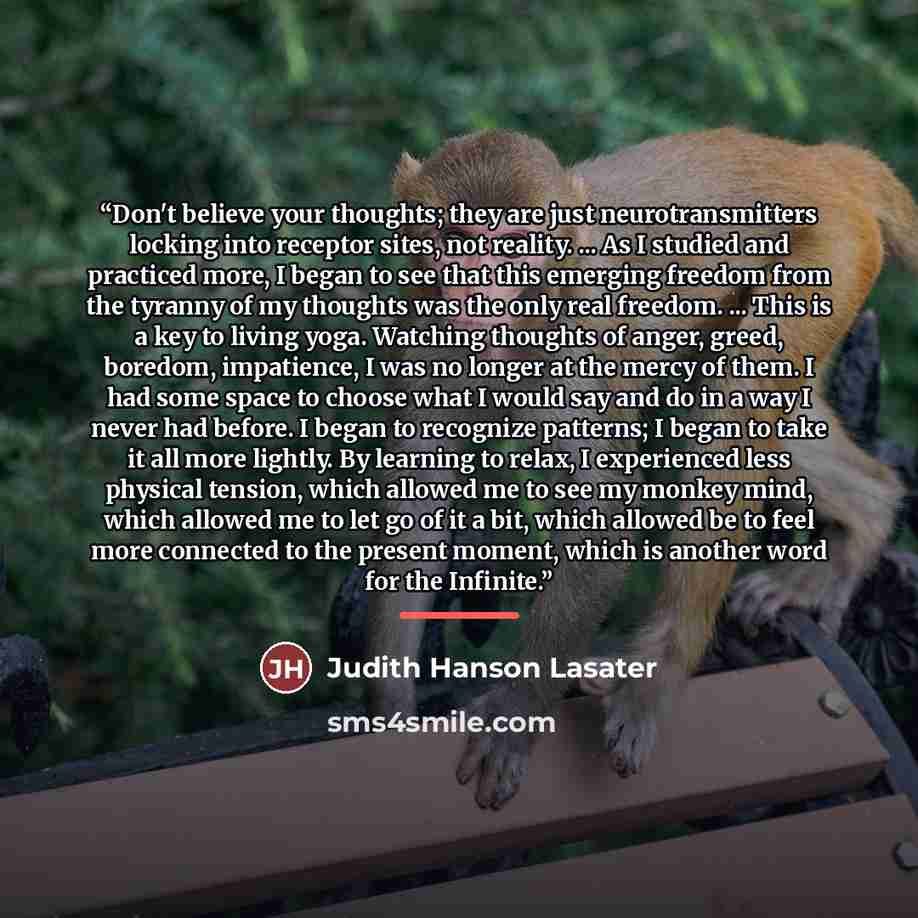 “Don't believe your thoughts; they are just neurotransmitters locking into receptor sites, not reality. ... As I studied and practiced more, I began to see that this emerging freedom from the tyranny of my thoughts was the only real freedom. ... This is a key to living yoga. Watching thoughts of…” quote by Judith Hanson Lasater