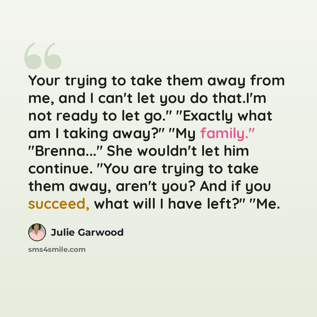 “Your trying to take them away from me, and I can't let you do that.I'm not ready to let go." "Exactly what am I taking away?" "My family." "Brenna..." She wouldn't let him continue. "You are trying to take them away, aren't you? And if you succeed, what will I have left?" "Me.” quote by Julie Garwood