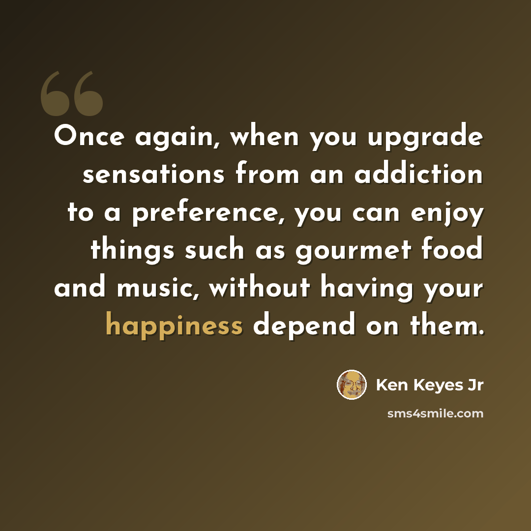 “Once again, when you upgrade sensations from an addiction to a preference, you can enjoy things such as gourmet food and music, without having your happiness depend on them.” quote by Ken Keyes Jr