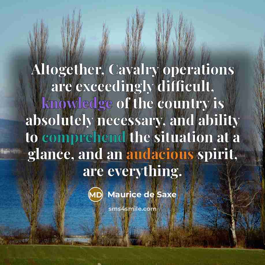 “Altogether, Cavalry operations are exceedingly difficult, knowledge of the country is absolutely necessary, and ability to comprehend the situation at a glance, and an audacious spirit, are everything.” quote by Maurice de Saxe