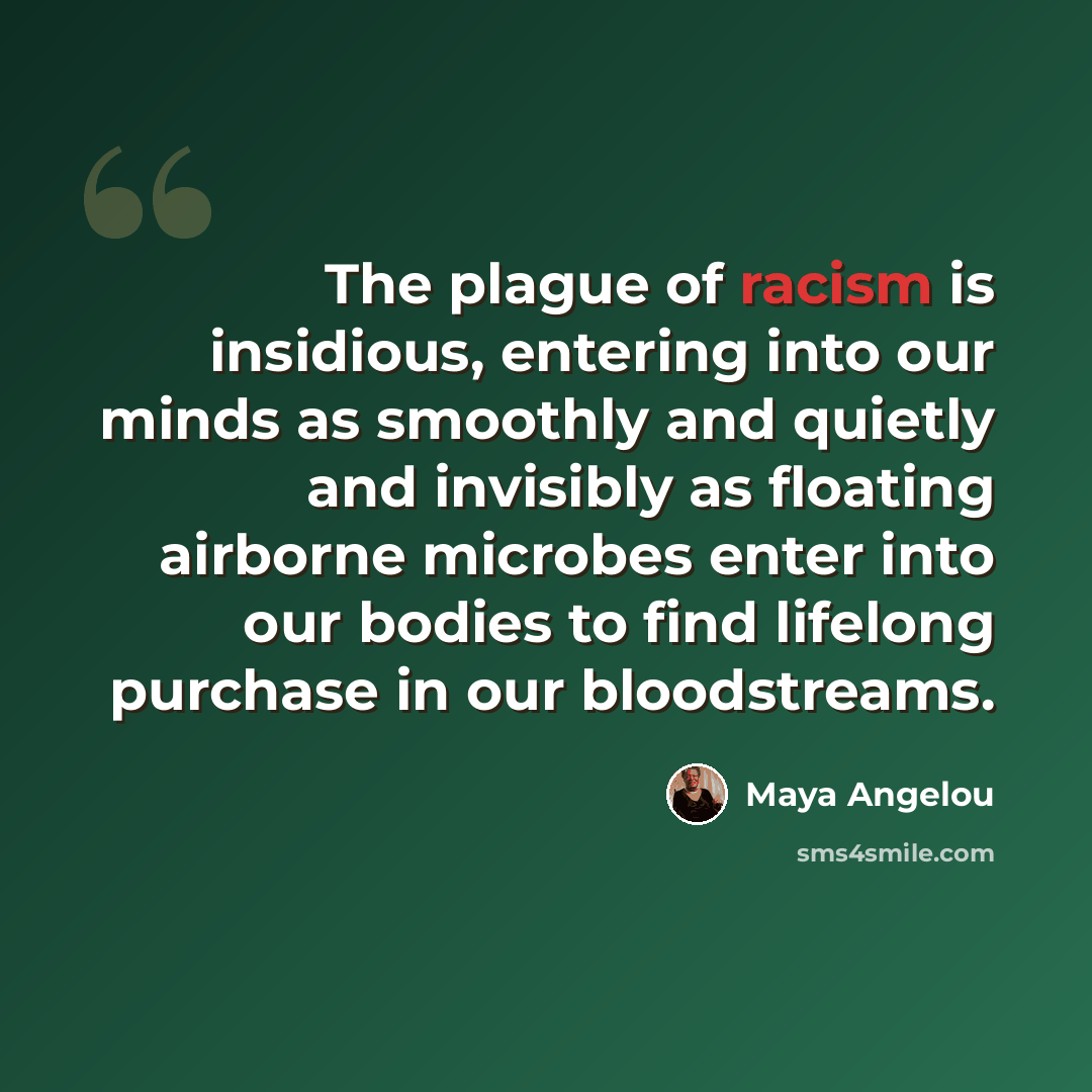 “The plague of racism is insidious, entering into our minds as smoothly and quietly and invisibly as floating airborne microbes enter into our bodies to find lifelong purchase in our bloodstreams.” quote by Maya Angelou