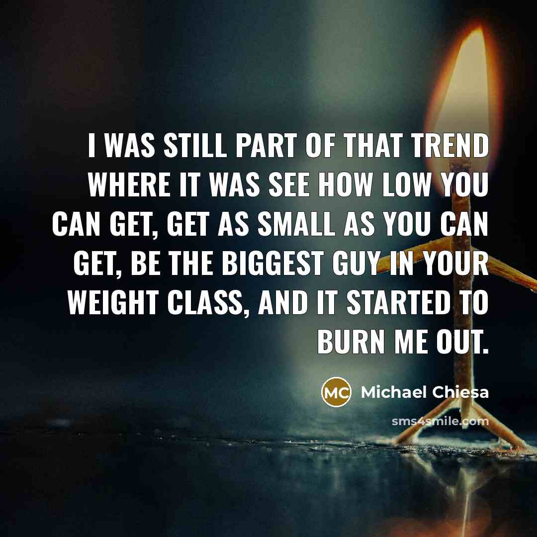 “I was still part of that trend where it was see how low you can get, get as small as you can get, be the biggest guy in your weight class, and it started to burn me out.” quote by Michael Chiesa