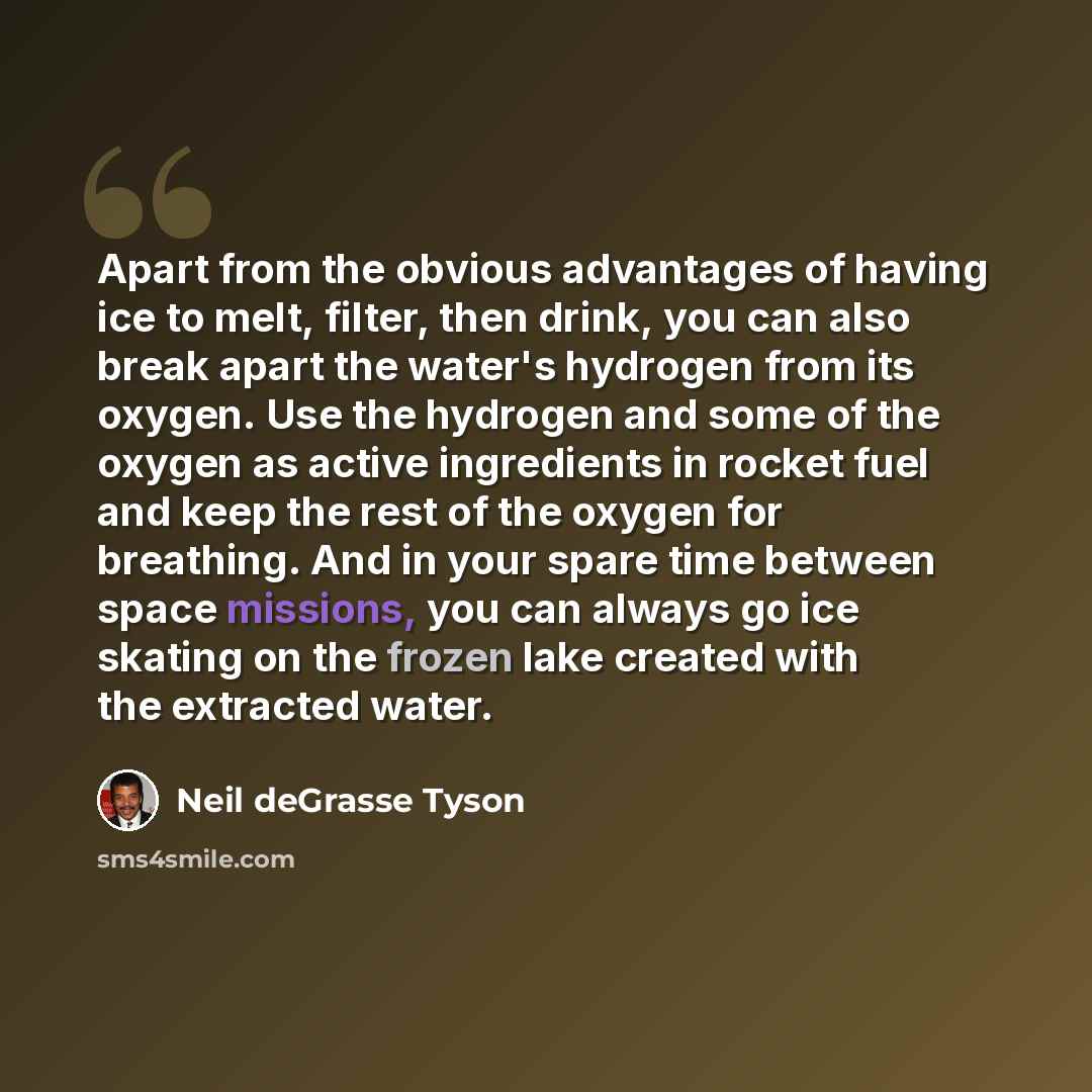 “Apart from the obvious advantages of having ice to melt, filter, then drink, you can also break apart the water's hydrogen from its oxygen. Use the hydrogen and some of the oxygen as active ingredients in rocket fuel and keep the rest of the oxygen for breathing. And in your spare time between…” quote by Neil deGrasse Tyson