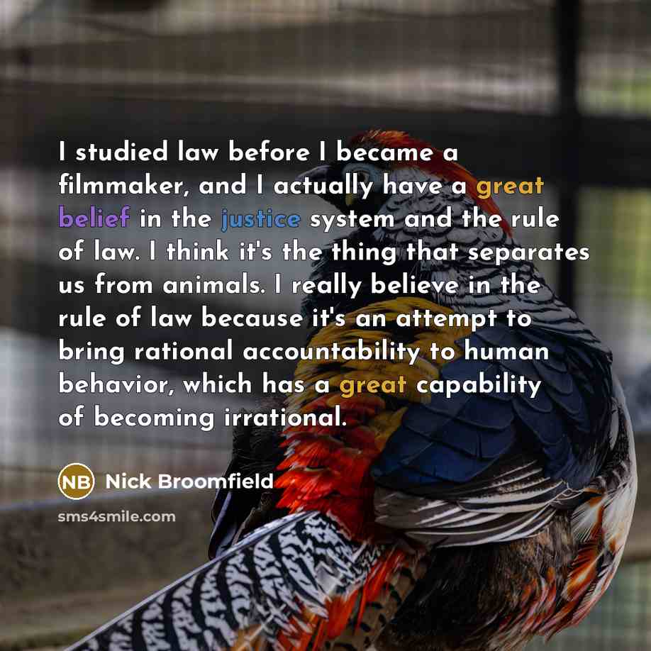 “I studied law before I became a filmmaker, and I actually have a great belief in the justice system and the rule of law. I think it's the thing that separates us from animals. I really believe in the rule of law because it's an attempt to bring rational accountability to human behavior, which has…” quote by Nick Broomfield