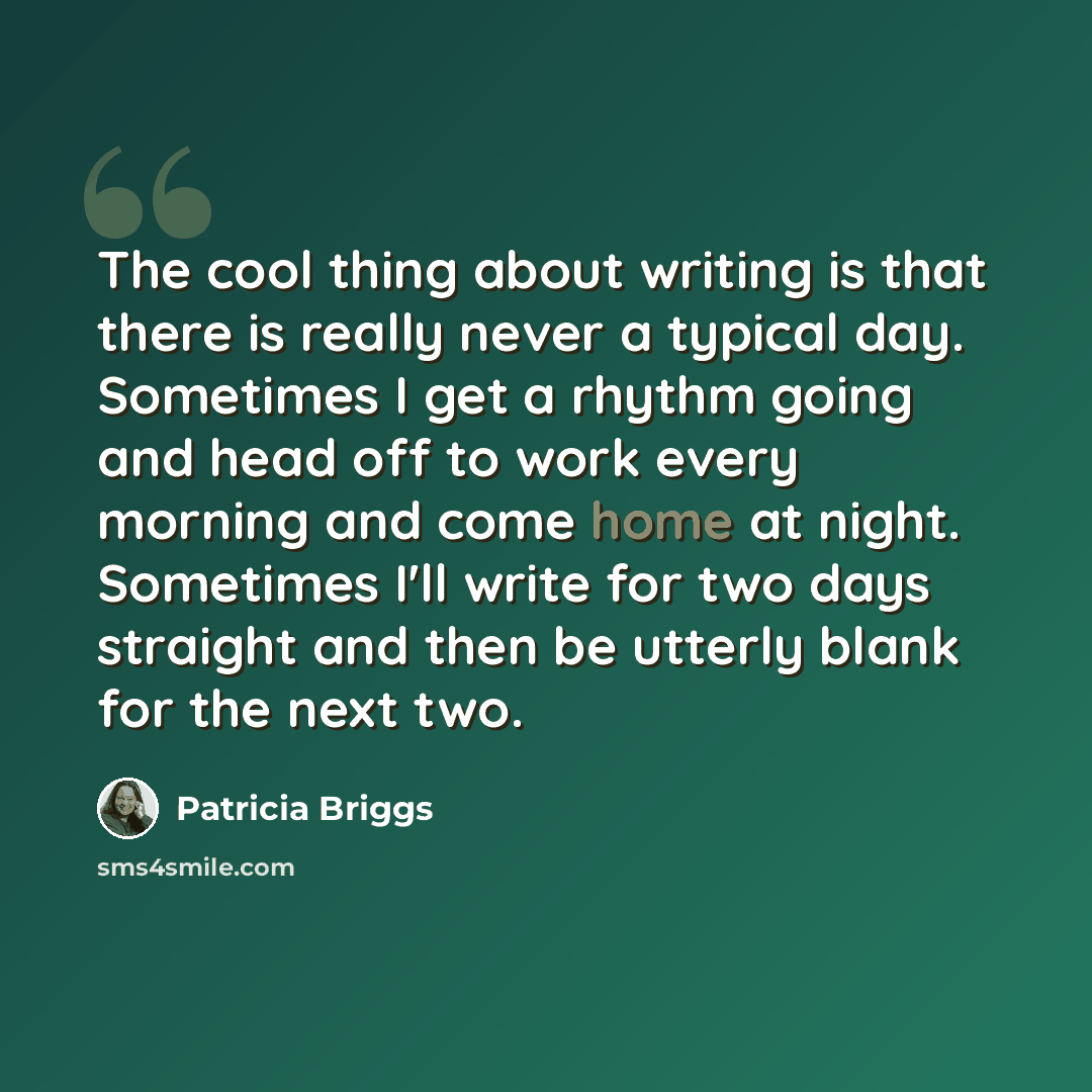 “The cool thing about writing is that there is really never a typical day. Sometimes I get a rhythm going and head off to work every morning and come home at night. Sometimes I'll write for two days straight and then be utterly blank for the next two.” quote by Patricia Briggs
