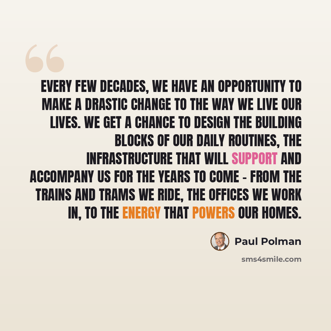 “Every few decades, we have an opportunity to make a drastic change to the way we live our lives. We get a chance to design the building blocks of our daily routines, the infrastructure that will support and accompany us for the years to come - from the trains and trams we ride, the offices we work…” quote by Paul Polman