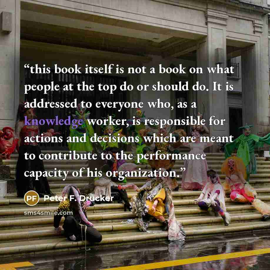“this book itself is not a book on what people at the top do or should do. It is addressed to everyone who, as a knowledge worker, is responsible for actions and decisions which are meant to contribute to the performance capacity of his organization.” quote by Peter F. Drucker