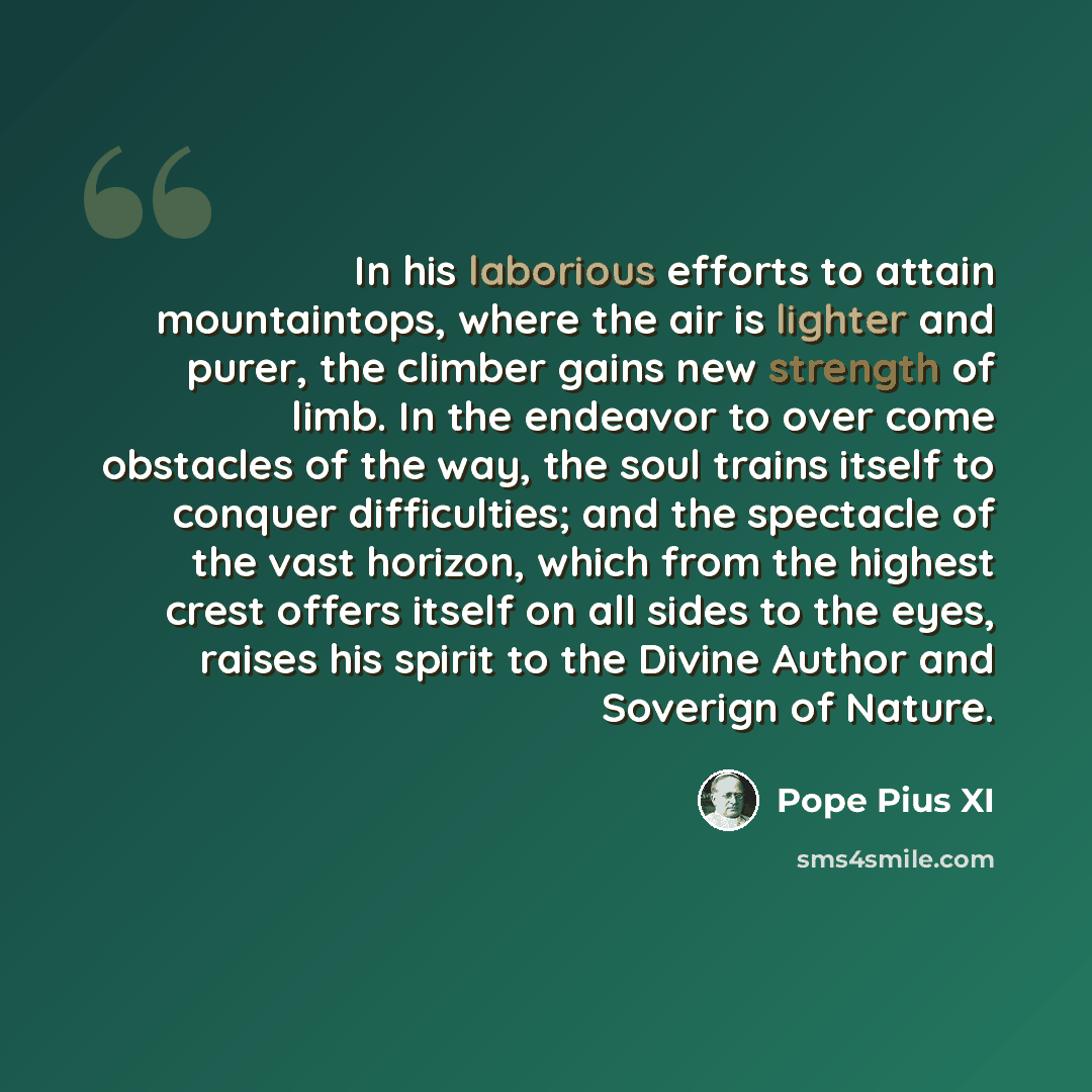 “In his laborious efforts to attain mountaintops, where the air is lighter and purer, the climber gains new strength of limb. In the endeavor to over come obstacles of the way, the soul trains itself to conquer difficulties; and the spectacle of the vast horizon, which from the highest crest offers…” quote by Pope Pius XI