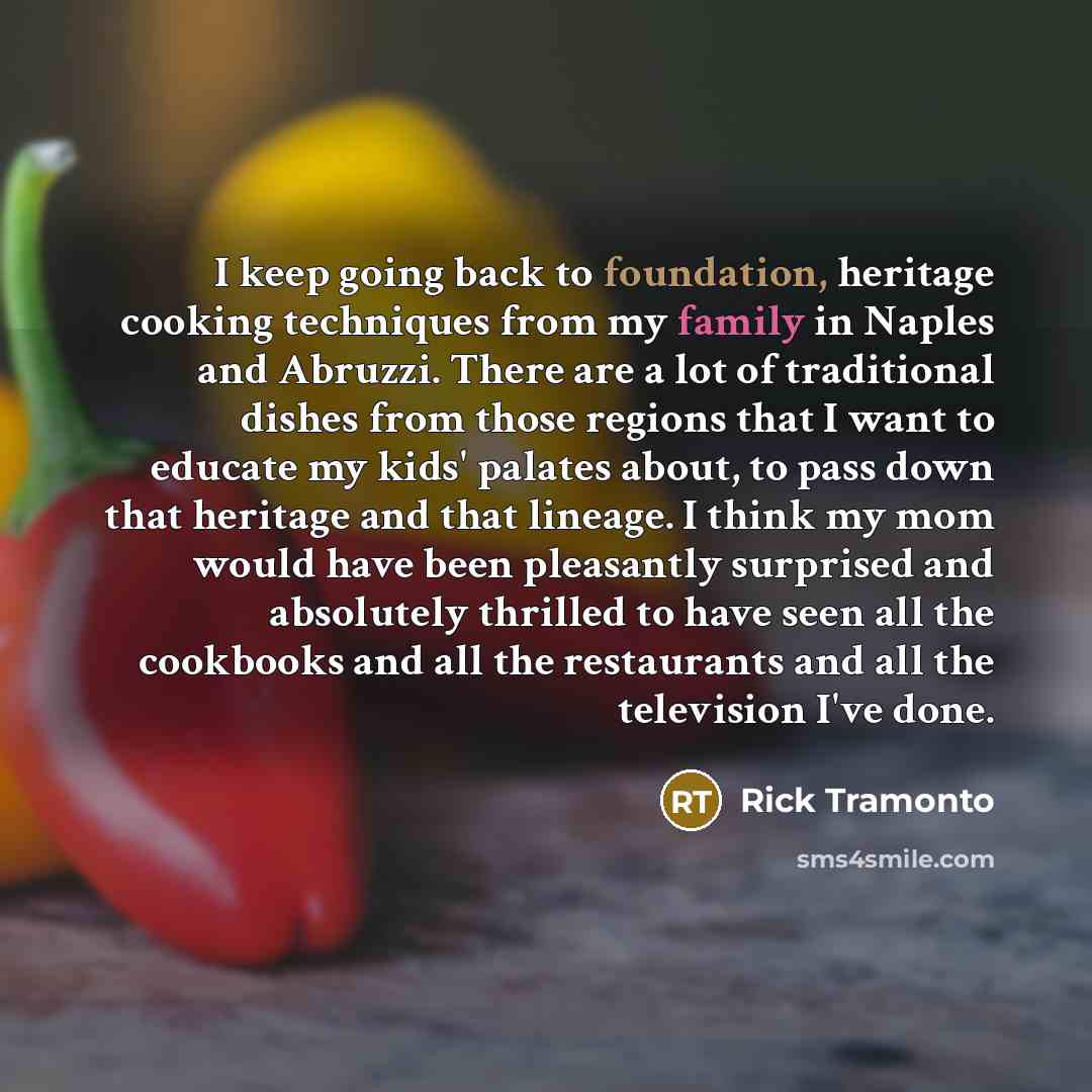 “I keep going back to foundation, heritage cooking techniques from my family in Naples and Abruzzi. There are a lot of traditional dishes from those regions that I want to educate my kids' palates about, to pass down that heritage and that lineage. I think my mom would have been pleasantly…” quote by Rick Tramonto