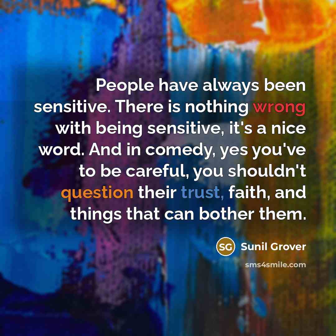 “People have always been sensitive. There is nothing wrong with being sensitive, it's a nice word. And in comedy, yes you've to be careful, you shouldn't question their trust, faith, and things that can bother them.” quote by Sunil Grover