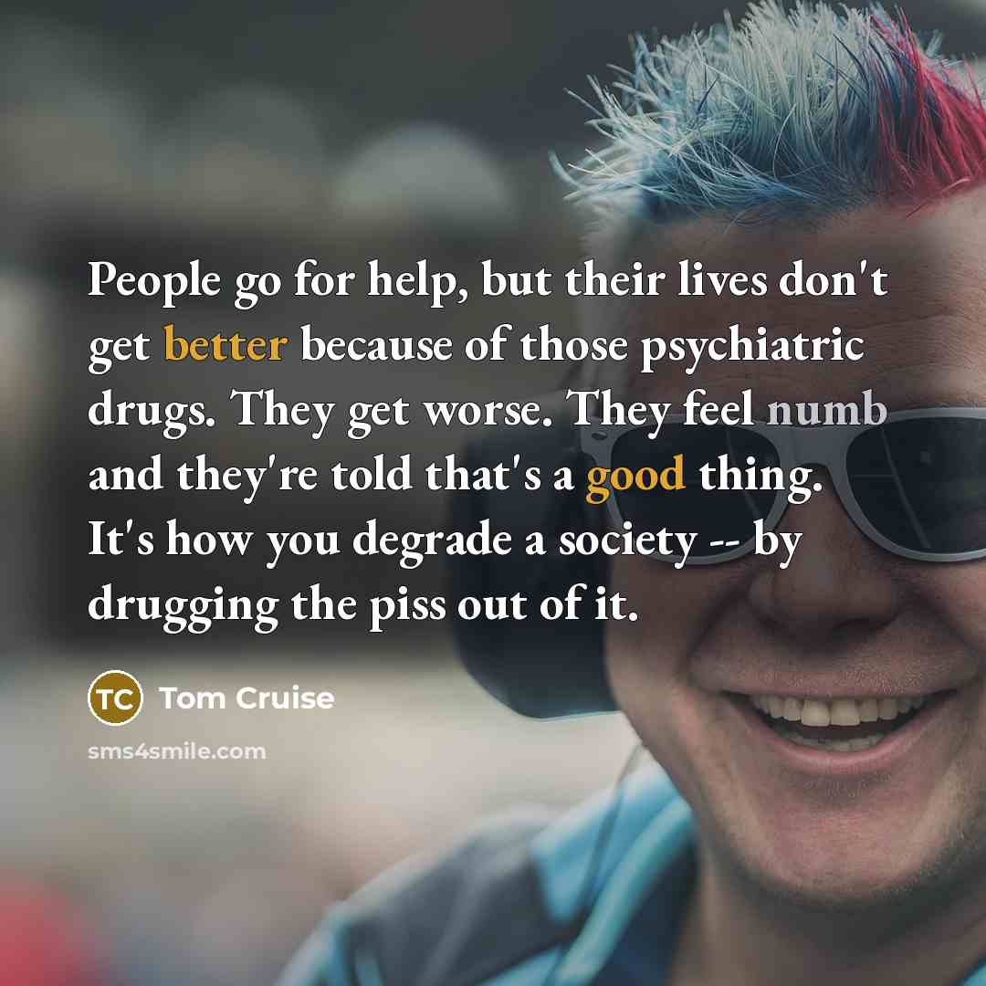“People go for help, but their lives don't get better because of those psychiatric drugs. They get worse. They feel numb and they're told that's a good thing. It's how you degrade a society -- by drugging the piss out of it.” quote by Tom Cruise