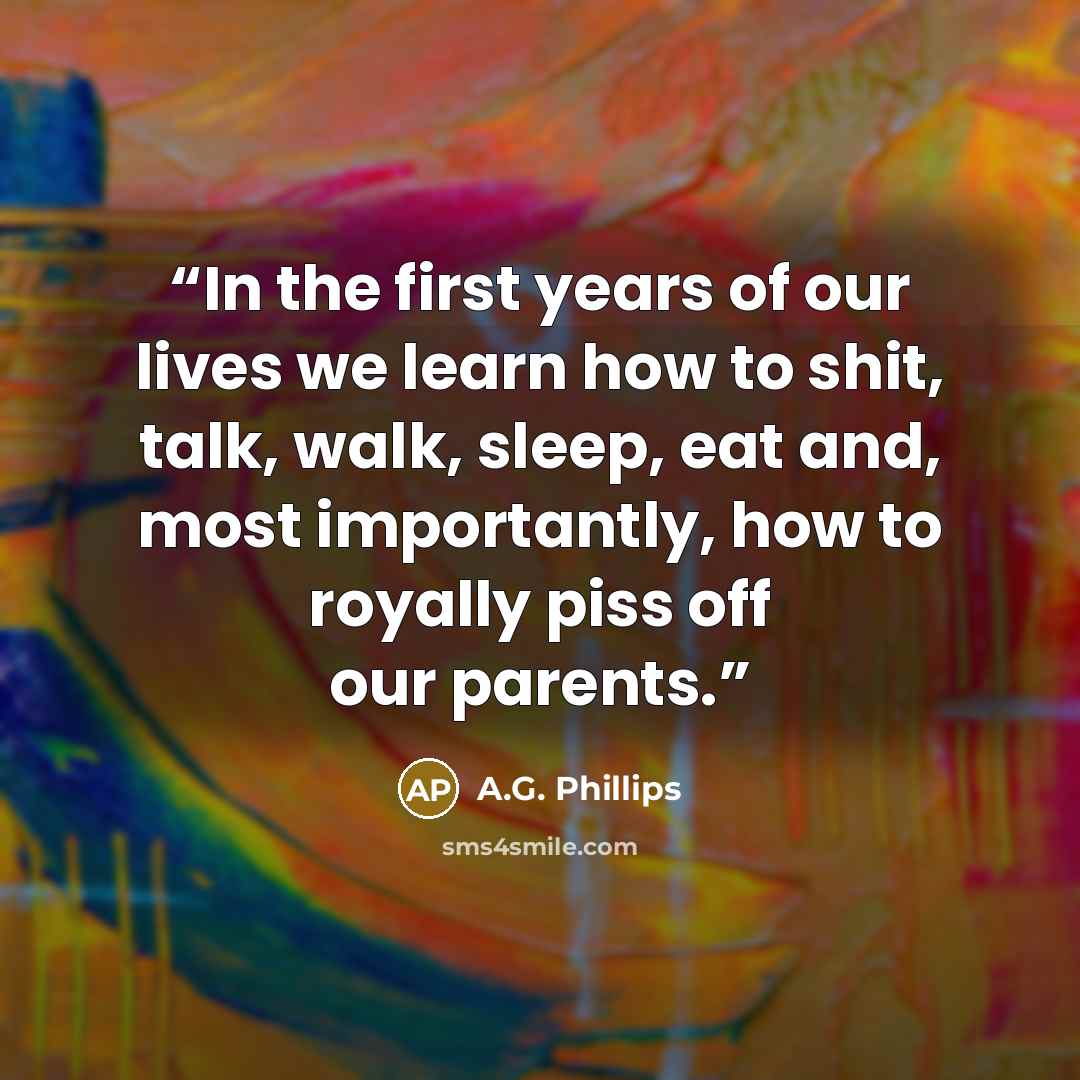 “In the first years of our lives we learn how to shit, talk, walk, sleep, eat and, most importantly, how to royally piss off our parents.” quote by A.G. Phillips