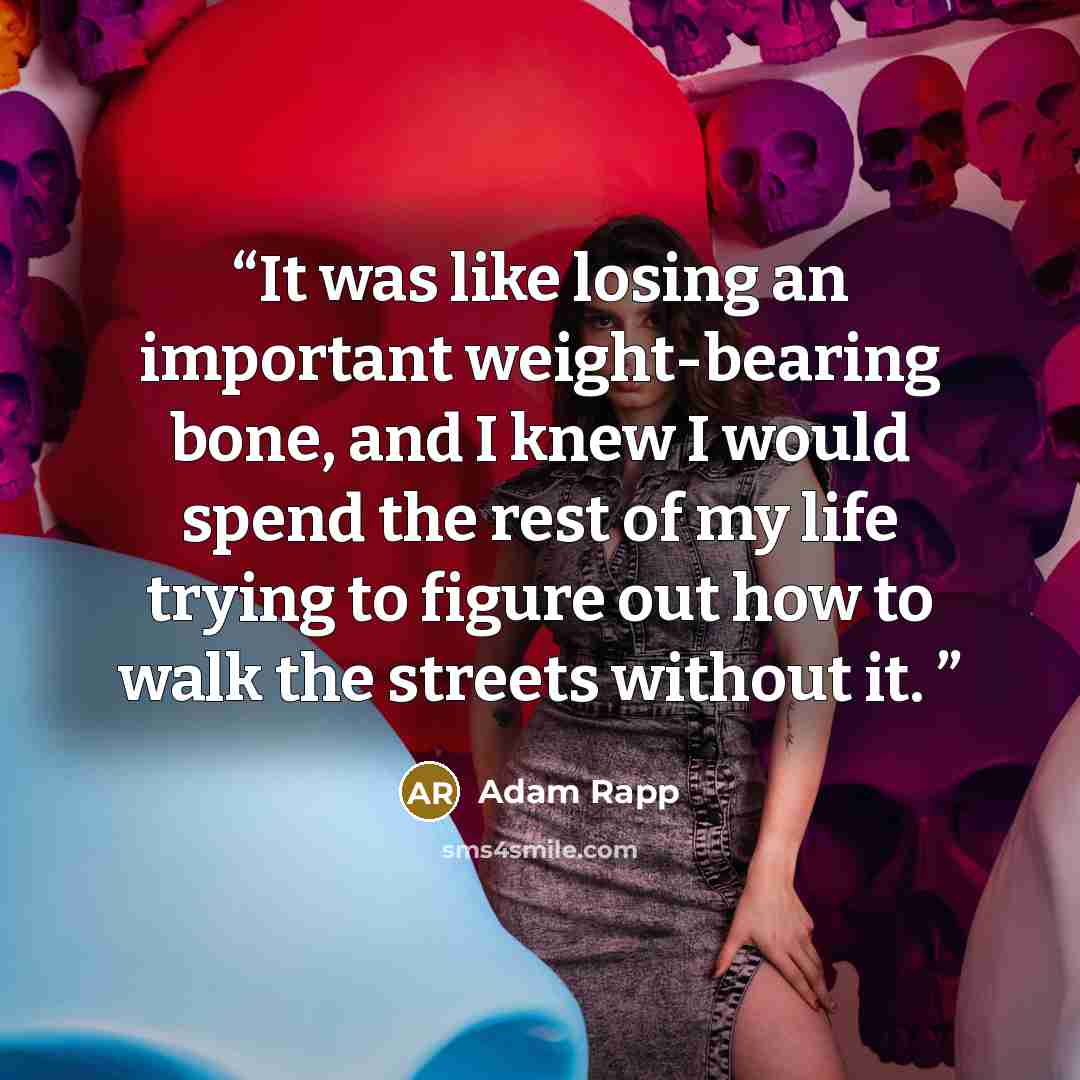 “It was like losing an important weight-bearing bone, and I knew I would spend the rest of my life trying to figure out how to walk the streets without it.” quote by Adam Rapp