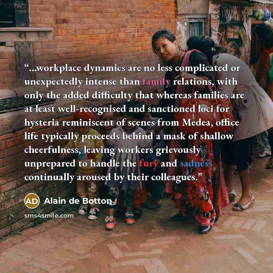 “...workplace dynamics are no less complicated or unexpectedly intense than family relations, with only the added difficulty that whereas families are at least well-recognised and sanctioned loci for hysteria reminiscent of scenes from Medea, office life typically proceeds behind a mask of shallow…” quote by Alain de Botton