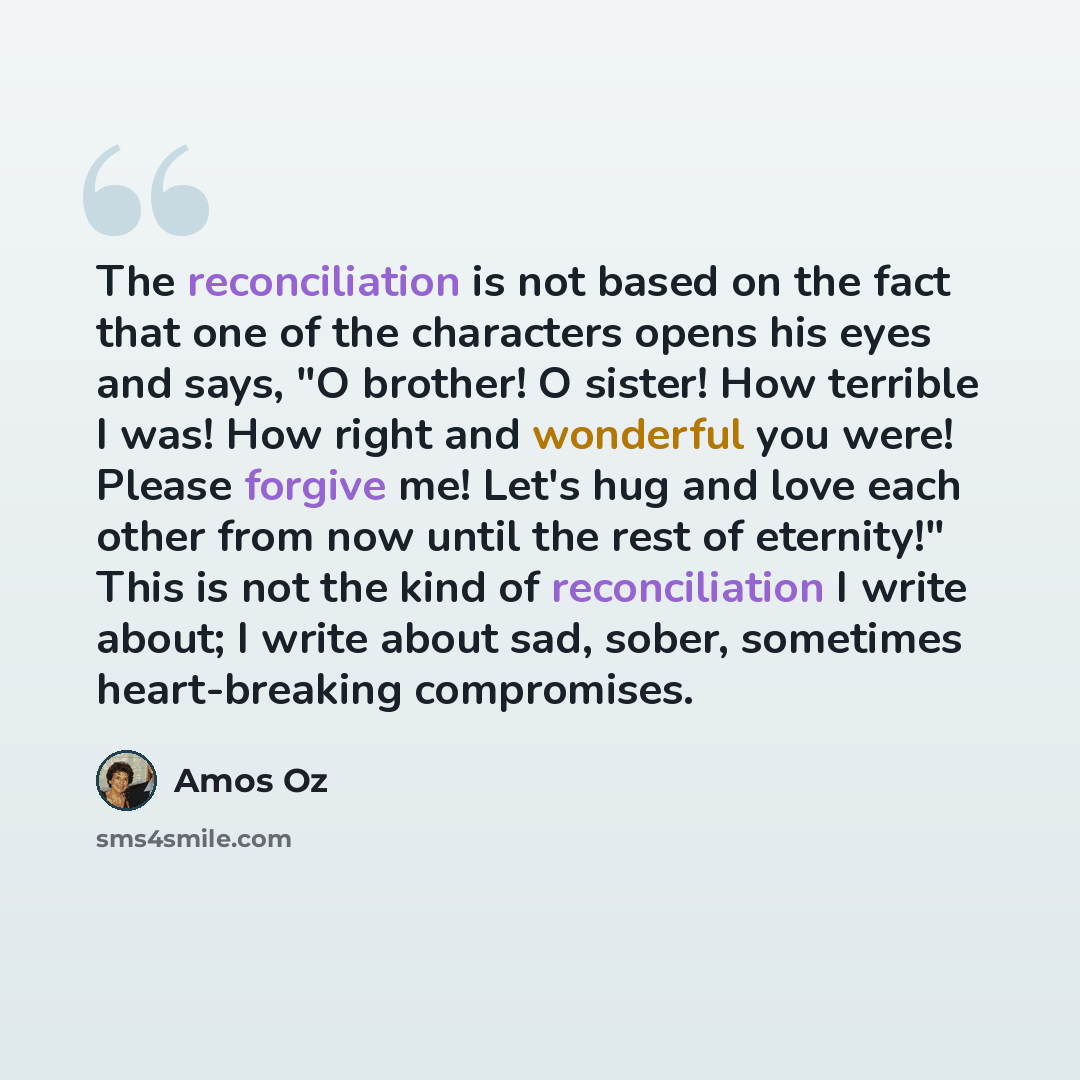 “The reconciliation is not based on the fact that one of the characters opens his eyes and says, "O brother! O sister! How terrible I was! How right and wonderful you were! Please forgive me! Let's hug and love each other from now until the rest of eternity!" This is not the kind of reconciliation…” quote by Amos Oz