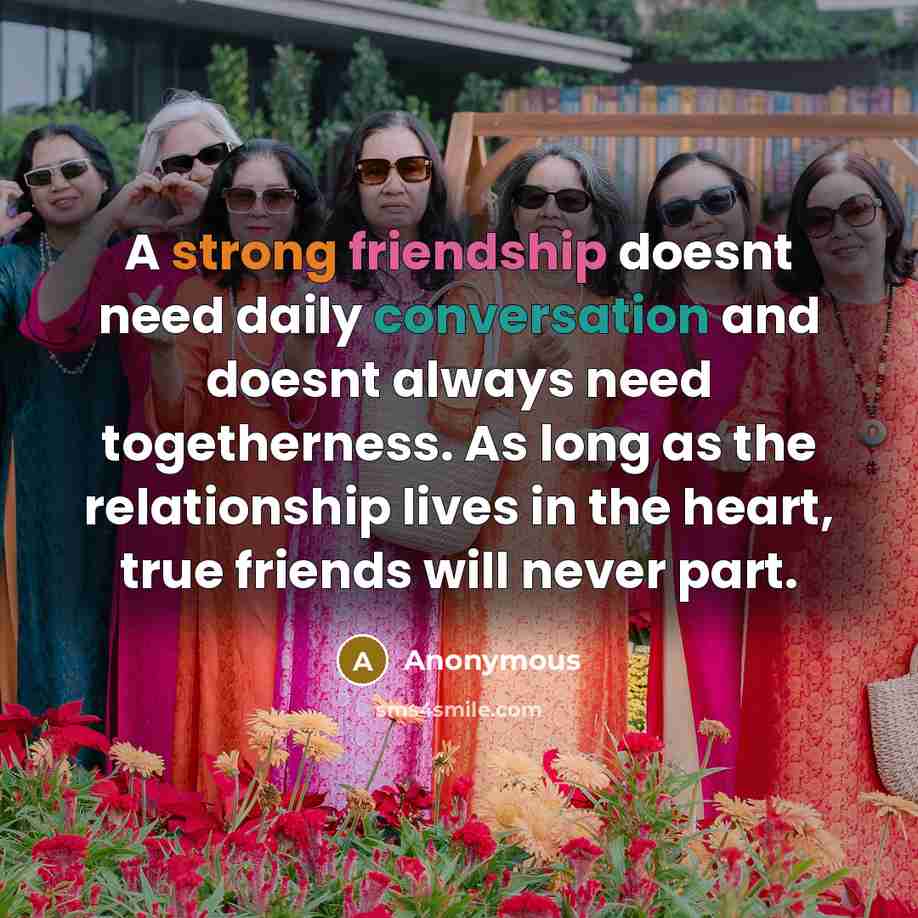 “A strong friendship doesnt need daily conversation and doesnt always need togetherness. As long as the relationship lives in the heart, true friends will never part.” quote by Anonymous