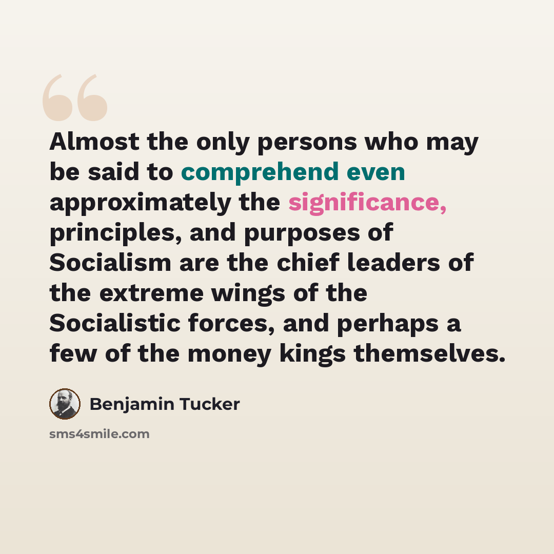 “Almost the only persons who may be said to comprehend even approximately the significance, principles, and purposes of Socialism are the chief leaders of the extreme wings of the Socialistic forces, and perhaps a few of the money kings themselves.” quote by Benjamin Tucker