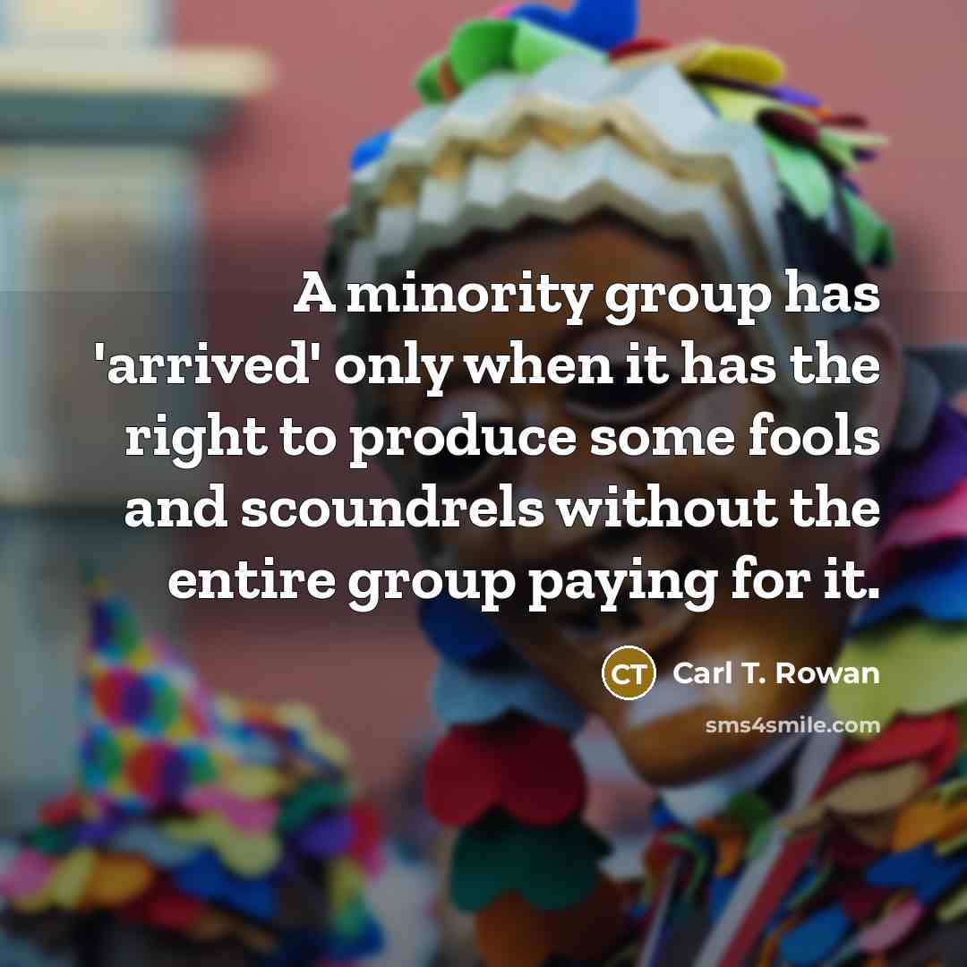 “A minority group has 'arrived' only when it has the right to produce some fools and scoundrels without the entire group paying for it.” quote by Carl T. Rowan