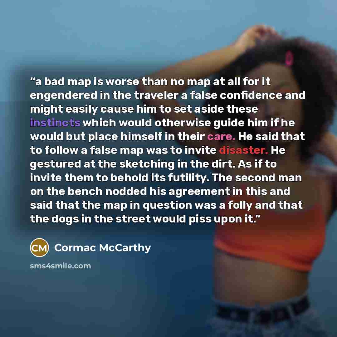 “a bad map is worse than no map at all for it engendered in the traveler a false confidence and might easily cause him to set aside these instincts which would otherwise guide him if he would but place himself in their care. He said that to follow a false map was to invite disaster. He gestured at…” quote by Cormac McCarthy